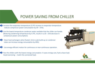POWER SAVING FROM CHILLER
Increase the evaporator temperature (5.5ºC increase in evaporator temperature
reduces compressor power consumption by 20 – 25%).
Use the lowest temperature condenser water available that the chiller can handle.
(Reducing condensing temperature by 5.5ºC, results in a 20 – 25% decrease in
compressor power consumption).
Clean heat exchangers when fouled. (1mm scale build-up on condenser
tubes can increase energy consumption by 40%).
Use energy-efficient motors for continuous or near-continuous operation.
Run the chillers with the lowest energy consumption. It saves energy cost, fuels a base load.
Avoid oversizing -- match the connected load.
 