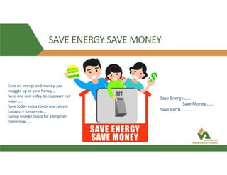 SAVE ENERGY SAVE MONEY
Save on energy and money, just
snuggle up to your honey….
Save one unit a day, keep power cut
away …..
Save today enjoy tomorrow; waste
today cry tomorrow….
Saving energy today for a brighter
tomorrow……
Save Energy…….
Save Money…….
Save Earth……….
 