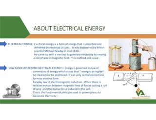 ABOUT ELECTRICAL ENERGY
ELECTRICAL ENERGY:- Electrical energy is a form of energy that is absorbed and
delivered by electrical circuits . It was discovered by British
scientist Micheal faraday in mid 1830s .
He came up with a method to generate electricity by moving
a coil of wire in magnetic field . This method still in use .
LAW ASSOCIATED WITH ELECTRICAL ENERGY :- Energy is governed by law of
conversion of energy which states that ‘’ energy can nighter
be created nor be destroyed . It can only be transferred one
form to another form .
Faraday law of electromagnetic induction . When there is
relative motion between magnetic lines of forces cutting a coil
of wire , electro motive force induced in the coil.
This is the fundamental principle used to power plants to
Generate Electricity .
 