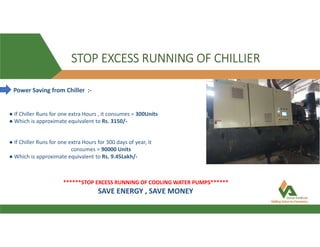 Power Saving from Chiller :-
● If Chiller Runs for one extra Hours , it consumes = 300Units
● Which is approximate equivalent to Rs. 3150/-
● If Chiller Runs for one extra Hours for 300 days of year, it
consumes = 90000 Units
● Which is approximate equivalent to Rs. 9.45Lakh/-
******STOP EXCESS RUNNING OF COOLING WATER PUMPS******
STOP EXCESS RUNNING OF CHILLIER
SAVE ENERGY , SAVE MONEY
 