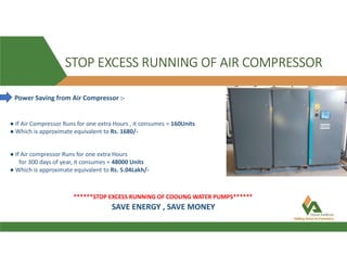 STOP EXCESS RUNNING OF AIR COMPRESSOR
Power Saving from Air Compressor :-
● If Air Compressor Runs for one extra Hours , it consumes = 160Units
● Which is approximate equivalent to Rs. 1680/-
● If Air compressor Runs for one extra Hours
for 300 days of year, it consumes = 48000 Units
● Which is approximate equivalent to Rs. 5.04Lakh/-
******STOP EXCESS RUNNING OF COOLING WATER PUMPS******
SAVE ENERGY , SAVE MONEY
 
