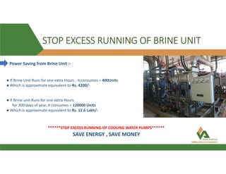 STOP EXCESS RUNNING OF BRINE UNIT
Power Saving from Brine Unit :-
● If Brine Unit Runs for one extra Hours , it consumes = 400Units
● Which is approximate equivalent to Rs. 4200/-
● If Brine unit Runs for one extra Hours
for 300 days of year, it consumes = 120000 Units
● Which is approximate equivalent to Rs. 12.6 Lakh/-
******STOP EXCESS RUNNING OF COOLING WATER PUMPS******
SAVE ENERGY , SAVE MONEY
 