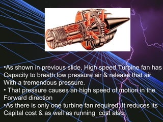 •As shown in previous slide, High speed Turbine fan has
Capacity to breath low pressure air & release that air
With a tremendous pressure.
• That pressure causes an high speed of motion in the
Forward direction
•As there is only one turbine fan required, It reduces its
Capital cost & as well as running cost also.
 