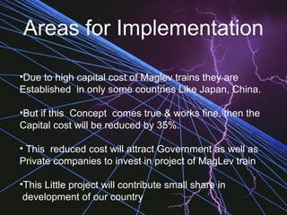 Areas for Implementation
•Due to high capital cost of Maglev trains they are
Established in only some countries Like Japan, China.
•But if this Concept comes true & works fine, then the
Capital cost will be reduced by 35%.
• This reduced cost will attract Government as well as
Private companies to invest in project of MagLev train
•This Little project will contribute small share in
development of our country
 