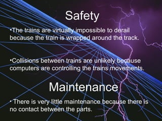 Safety
•The trains are virtually impossible to derail
because the train is wrapped around the track.
•Collisions between trains are unlikely because
computers are controlling the trains movements.
Maintenance
• There is very little maintenance because there is
no contact between the parts.
 