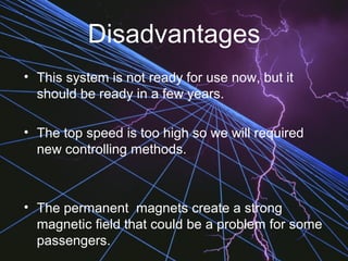 Disadvantages
• This system is not ready for use now, but it
should be ready in a few years.
• The top speed is too high so we will required
new controlling methods.
• The permanent magnets create a strong
magnetic field that could be a problem for some
passengers.
 