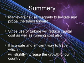 Summery
• Maglev trains use magnets to levitate and
propel the trains forward.
• Since use of turbine will reduce capital
cost as well as running cost also
• It is a safe and efficient way to travel
which
will slightly increase the growth of our
country
 