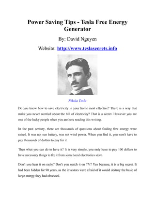 Power Saving Tips - Tesla Free Energy
                    Generator
                               By: David Nguyen
               Website: http://www.teslasecrets.info




                                          Nikola Tesla

Do you know how to save electricity in your home most effective? There is a way that
make you never worried about the bill of electricity? That is a secret. However you are
one of the lucky people when you are here reading this writing.

In the past century, there are thousands of questions about finding free energy were
raised. It was not sun battery, was not wind power. When you find it, you won't have to
pay thousands of dollars to pay for it.

Then what you can do to have it? It is very simple, you only have to pay 100 dollars to
have necessary things to fix it from some local electronics store.

Don't you hear it on radio? Don't you watch it on TV? Yes because, it is a big secret. It
had been hidden for 90 years, as the investors were afraid of it would destroy the basic of
large energy they had obsessed.
 