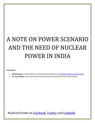 A NOTE ON POWER SCENARIO
AND THE NEED OF NUCLEAR
     POWER IN INDIA

Prepared by:-

   1. Mukesh Gupta, Scientific Officer/D , Quality Assurance Department, Kudankulam Nuclear Power project.
   2. P.A. Suresh Babu, Head of Quality Assurance Department, Kudankulam Nuclear Power Project.




 NuclearFriends on Facebook, Twitter and LinkedIn
 