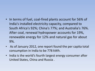 • In terms of fuel, coal-fired plants account for 56% of
  India's installed electricity capacity, compared to
  South Africa's 92%; China's 77%; and Australia's 76%.
  After coal, renewal hydropower accounts for 19%,
  renewable energy for 12% and natural gas for about
  9%.
• As of January 2012, one report found the per capita total
  consumption in India to be 778 kWh.
• India is the world's fourth largest energy consumer after
  United States, China and Russia .
 