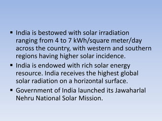  India is bestowed with solar irradiation
  ranging from 4 to 7 kWh/square meter/day
  across the country, with western and southern
  regions having higher solar incidence.
 India is endowed with rich solar energy
  resource. India receives the highest global
  solar radiation on a horizontal surface.
 Government of India launched its Jawaharlal
  Nehru National Solar Mission.
 