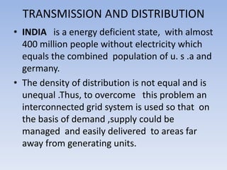 TRANSMISSION AND DISTRIBUTION
• INDIA is a energy deficient state, with almost
  400 million people without electricity which
  equals the combined population of u. s .a and
  germany.
• The density of distribution is not equal and is
  unequal .Thus, to overcome this problem an
  interconnected grid system is used so that on
  the basis of demand ,supply could be
  managed and easily delivered to areas far
  away from generating units.
 
