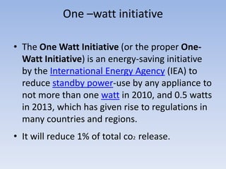 One –watt initiative

• The One Watt Initiative (or the proper One-
  Watt Initiative) is an energy-saving initiative
  by the International Energy Agency (IEA) to
  reduce standby power-use by any appliance to
  not more than one watt in 2010, and 0.5 watts
  in 2013, which has given rise to regulations in
  many countries and regions.
• It will reduce 1% of total co2 release.
 