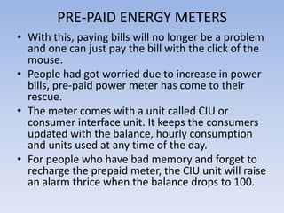 PRE-PAID ENERGY METERS
• With this, paying bills will no longer be a problem
  and one can just pay the bill with the click of the
  mouse.
• People had got worried due to increase in power
  bills, pre-paid power meter has come to their
  rescue.
• The meter comes with a unit called CIU or
  consumer interface unit. It keeps the consumers
  updated with the balance, hourly consumption
  and units used at any time of the day.
• For people who have bad memory and forget to
  recharge the prepaid meter, the CIU unit will raise
  an alarm thrice when the balance drops to 100.
 