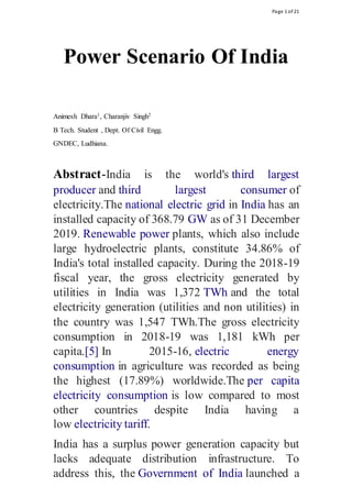 Page 1 of 21
Power Scenario Of India
Animesh Dhara1, Charanjiv Singh2
B Tech. Student , Dept. Of Civil Engg.
GNDEC, Ludhiana.
Abstract-India is the world's third largest
producer and third largest consumer of
electricity.The national electric grid in India has an
installed capacity of 368.79 GW as of 31 December
2019. Renewable power plants, which also include
large hydroelectric plants, constitute 34.86% of
India's total installed capacity. During the 2018-19
fiscal year, the gross electricity generated by
utilities in India was 1,372 TWh and the total
electricity generation (utilities and non utilities) in
the country was 1,547 TWh.The gross electricity
consumption in 2018-19 was 1,181 kWh per
capita.[5] In 2015-16, electric energy
consumption in agriculture was recorded as being
the highest (17.89%) worldwide.The per capita
electricity consumption is low compared to most
other countries despite India having a
low electricity tariff.
India has a surplus power generation capacity but
lacks adequate distribution infrastructure. To
address this, the Government of India launched a
 