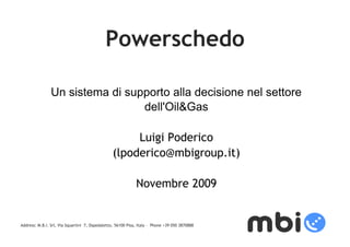 Powerschedo

                Un sistema di supporto alla decisione nel settore
                       Presentazione di
                                 dell'Oil&Gas


                            progetto
                                Luigi Poderico
                           (lpoderico@mbigroup.it)

                                                             Novembre 2009


Address: M.B.I. Srl, Via Squartini 7, Ospedaletto, 56100 Pisa, Italy - Phone +39 050 3870888
 