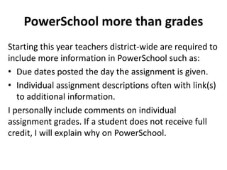 PowerSchool more than grades 
Starting this year teachers district-wide are required to 
include more information in PowerSchool such as: 
• Due dates posted the day the assignment is given. 
• Individual assignment descriptions often with link(s) 
to additional information. 
I personally include comments on individual 
assignment grades. If a student does not receive full 
credit, I will explain why on PowerSchool. 
 