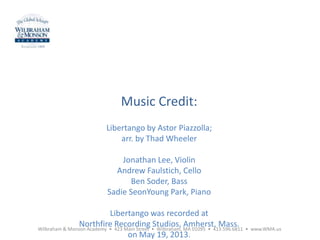 Music Credit:
Libertango by Astor Piazzolla;
arr. by Thad Wheeler
Jonathan Lee, Violin
Andrew Faulstich, Cello
Ben Soder, Bass
Sadie SeonYoung Park, Piano
Libertango was recorded at
Northfire Recording Studios, Amherst, Mass.
on May 19, 2013.
Wilbraham & Monson Academy • 423 Main Street • Wilbraham, MA 01095 • 413.596.6811 • www.WMA.us
 