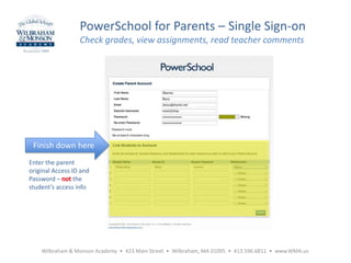 Wilbraham & Monson Academy • 423 Main Street • Wilbraham, MA 01095 • 413.596.6811 • www.WMA.us
PowerSchool for Parents – Single Sign-on
Check grades, view assignments, read teacher comments
Finish down here
Enter the parent
original Access ID and
Password – the
student’s access info
 