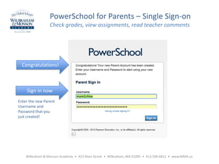 Wilbraham & Monson Academy • 423 Main Street • Wilbraham, MA 01095 • 413.596.6811 • www.WMA.us
PowerSchool for Parents – Single Sign-on
Check grades, view assignments, read teacher comments
Sign in now
Enter the new Parent
Username and
Password that you
just created!
Congratulations!
 