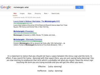 It is important to notice that you should not have a space between the minus sign and the term. In
effect, if you search for [salsa - dancing] with that space there, you are just saying [salsa dancing]. You
 are now starting to emphasize that term which is probably not what you meant. Keep the minus sign
              touching the term you are trying exclude and you will get the effect you want.

                                       Effective:   [salsa -dancing]

                                      Ineffective: [salsa - dancing]
 