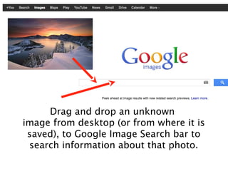 Drag and drop an unknown
image from desktop (or from where it is
 saved), to Google Image Search bar to
 search information about that photo.
 
