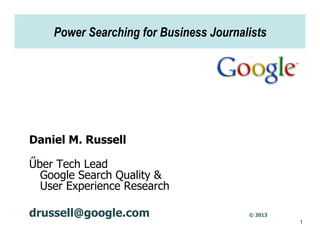 Power Searching for Business Journalists




Daniel M. Russell

Űber Tech Lead
  Google Search Quality &
  User Experience Research

drussell@google.com                     © 2013
                                                 1
 