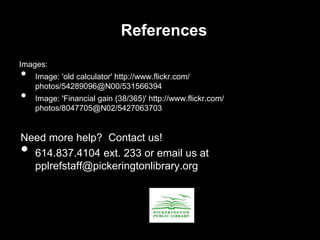 References
Images:
• Image: 'old calculator' http://www.flickr.com/
photos/54289096@N00/531566394
• Image: 'Financial gain (38/365)' http://www.flickr.com/
photos/8047705@N02/5427063703
Need more help? Contact us!
• 614.837.4104 ext. 233 or email us at
pplrefstaff@pickeringtonlibrary.org
 
