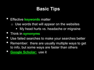 Basic Tips
• Effective keywords matter
o Use words that will appear on the websites
 My head hurts vs. headache or migraine
• Think in synonyms
• Use failed searches to make your searches better
• Remember: there are usually multiple ways to get
to info, but some ways are faster than others
• Google Scholar: use it
 