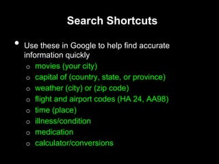 Search Shortcuts
• Use these in Google to help find accurate
information quickly
o movies (your city)
o capital of (country, state, or province)
o weather (city) or (zip code)
o flight and airport codes (HA 24, AA98)
o time (place)
o illness/condition
o medication
o calculator/conversions
 