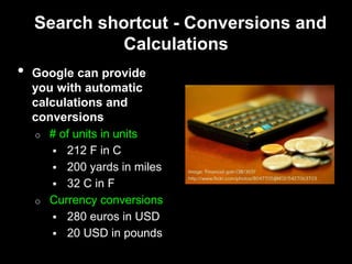 Search shortcut - Conversions and
Calculations
• Google can provide
you with automatic
calculations and
conversions
o # of units in units
 212 F in C
 200 yards in miles
 32 C in F
o Currency conversions
 280 euros in USD
 20 USD in pounds
 