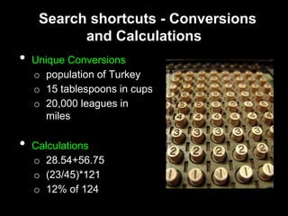 Search shortcuts - Conversions
and Calculations
• Unique Conversions
o population of Turkey
o 15 tablespoons in cups
o 20,000 leagues in
miles
• Calculations
o 28.54+56.75
o (23/45)*121
o 12% of 124
 