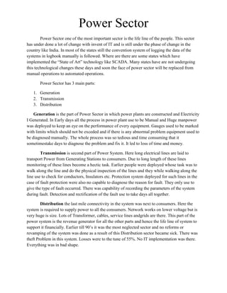 DistributionGeneration is the part of Power Sector in which power plants are constructed and Electricity I Generated. In Early days all the process in power plant use to be Manual and Huge manpower was deployed to keep an eye on the performance of every equipment. Gauges used to be marked with limits which should not be exceded and if there is any abnormal problem equipment used to be diagnosed manually. The whole process was so tedious and time consuming that it sometimes take days to diagnose the problem and fix it. It led to loss of time and money.<br />Transmission is second part of Power System. Here long electrical lines are laid to transport Power from Generating Stations to consumers. Due to long length of these lines monitoring of these lines become a hectic task. Earlier people were deployed whose task was to walk along the line and do the physical inspection of the lines and they while walking along the line use to check for conductors, Insulators etc. Protection system deployed for such lines in the case of fault protection were also no capable to diagnose the reason for fault. They only use to give the type of fault occurred. There was capability of recording the parameters of the system during fault. Detection and rectification of the fault use to take days all together.<br />Distribution the last mile connectivity in the system was next to consumers. Here the system is required to supply power to all the consumers. Network works on lower voltage but is very huge is size. Lots of Transformer, cables, service lines and grids are there. This part of the power system is the revenue generator for all the other parts and hence the life line of system to support it financially. Earlier till 90’s it was the most neglected sector and no reforms or revamping of the system was done as a result of this Distribution sector became sick. There was theft Problem in this system. Losses were to the tune of 55%. No IT implementation was there. Everything was in bad shape.<br />GenerationPower SourcingTransmissionTRANSCO – 220/66 kV Grid Station (G/Stn.)Xpresss ConsumerNDPL –66/11 kV G/Stn.NDPL –11kV/ 220V  DTCGHS(HCB Consumers)NDPL –66/11 kV G/Stn.66/33 kV G/Stn.HRB / HCB  ConsumersNDPL –11kV/ 220 V11kV/ 440 VDTKCG ConsumerNDPL – 11kV / 440V  DT HVDS Network 11 kV / 440 / 220 VNDPL –33/11 kV G/Stn.NDPL – 11kV/ 220 V Distribution Transformer JJ Clusters -LT ABC NetworkDistributionHRB / HCB  ConsumersGenerationPower SourcingTransmissionTRANSCO – 220/66 kV Grid Station (G/Stn.)Xpresss ConsumerNDPL –66/11 kV G/Stn.NDPL –11kV/ 220V  DTCGHS(HCB Consumers)NDPL –66/11 kV G/Stn.66/33 kV G/Stn.HRB / HCB  ConsumersNDPL –11kV/ 220 V11kV/ 440 VDTKCG ConsumerNDPL – 11kV / 440V  DT HVDS Network 11 kV / 440 / 220 VNDPL –33/11 kV G/Stn.NDPL – 11kV/ 220 V Distribution Transformer JJ Clusters -LT ABC NetworkDistributionHRB / HCB  Consumers<br />This is a list of States and Union Territories of India by installed capacity of power utilities with generation mode break-up as of 31-05-10published by the Ministry of Power with figures in millions of watts (megawatts).<br />RankState/Union TerritoryTotal Installed CapacityTotal ThermoNuclearHydroRES**—India159398.4995151.744120.0036877.7613242.411Maharashtra21469.2414071.28852.063332.832159.212Tamil Nadu14638.286957.77657.392093.954379.643Gujarat14325.478104.0837.413572.93668.664Andhra Pradesh13920.589498.39825.003772.001397.505Karnataka10533.547034.47203.721605.49402.986Uttar Pradesh9,646.734057.09190.903518.201880.547Madhya Pradesh6,780.013435.93151.043031.57161.478West Bengal8,113.274534.0192.883223.67262.719Punjab6,426.153774.03469.001456.82726.3010Rajasthan7,731.696470.140.001162.0099.5511Haryana4,530.293054.0376.161331.4068.7012DVC3386.003190.000.00196.000.0013Delhi Territory3,677.343045.2047.08585.060.0015Kerala3514.051545.8280.091769.10119.0412Orissa4072.461865.230.002174.9332.3019Jharkhand2,152.571972.520.00176.004.0521Himachal Pradesh1,896.47156.4314.081540.84185.1214Chhattisgarh3,607.053312.900.00120.00174.1520Bihar1,969.991846.590.0073.0050.4017Uttarakhand2,383.03301.0516.281955.73109.9718Jammu and Kashmir2,158.95509.6268.001469.50111.8322Assam980.30522.190.00431.0027.1123Goa357.23327.180.000.0030.0524Meghalaya288.0828.050.00229.0031.0325Pondicherry Territory256.62239.5117.090.000.0226Tripura243.36165.350.0062.0016.0128Arunachal Pradesh180.1436.880.0098.0045.2629Manipur158.8671.410.0081.005.4530Mizoram119.3367.860.0034.0017.4727Sikkim193.0976.980.0075.0041.1131Nagaland102.6721.000.0053.0028.6732NLC100.17100.170.000.000.0033Chandigarh Territory93.4641.584.8447.040.0036Andaman and Nicobar Islands Territory65.4060.050.000.005.3534Dadra and Nagar Haveli Territory80.7878.801.980.000.0035Daman and Diu Territory71.1069.121.980.000.0037Lakshadweep Territory10.739.970.000.000.76<br />Renewable Energy Sources (RES) includes SHP, BG, BP, U&I, and Wind Energy.Abbreviation:---- SHP=Small Hydro Project, BG=Biomass Gasifier, BP=Biomass Power, U&I=Urban & Industrial Waste Power, RES=Renewable Energy Sources.<br />Transmission Network of India.<br />Parameters To be Considered for consideration<br />Revenue Enhancement : Any company which has to establish itself ha to see to it balance sheets. Now those days are over when supplying power to all the people was considered to be a charity for State government or service provider and in those cases State govt. / Service provider were under the pressure of supplying power even though there were losses. Free power was also one of the issue. Now with AT&C( Aggrigate Technical and Commercial losses : It is the difference between cost of power purchases and cost recovered from consumer) loss being calculated this factor has been over come.<br />Cost Reduction : There is constant pressure of all SEB’s and other private service providers to reduce the cost of operation as same is reflected in the tariff. So Regulator has put up mandatory requirements as what should be the allowed budget for operations.<br />Shorten consumption to collection time : Faster the recovery of money for consumed energy better is the financial control of the company and lesser will be the AT&C losses of the company. <br />Outage time / PLF : Outage time is the time for which the circuit is switched off or is not feeding power to anyone in the circuit.<br />Units Generated : Units generated is the amount of units generated at any power plant. It is the no of units produced and same gives the output / capacity utilization of the plant.<br />Quality <br />Stable Voltage and Frequency.<br />Enhanced customer Experience.<br />Loss level monitoring( Energy Audit)<br />Best In Class Companies in all the three fields.<br />Generation <br />Ontario Power Generation<br />National Thermal Power Corporation<br />Ontario Power Generation<br />OPG's generating portfolio has a total capacity of over 21,000 megawatts (MW)Operates 65 hydroelectric, 5 thermal, 3 nuclear power stations<br />2009 generation mix consisted of 51% nuclear, 39% hydroelectric and 10% thermal electricity<br />Nuclear Fleet<br />          (i)  Generating Capacity   :-  6606 MW <br />          (ii)  2009 Output               :-  46.8 TWh <br />          (iii) Currently generating  :-  5167 MW<br />Hydroelectric Fleet <br />          (i)  Generating Capacity   :-  6963 MW <br />          (ii)  2009 Output             :-  36.2 TWh <br />          (iii) Currently generating  :-  2042 MW<br />Thermal Fleet<br />          (i)  Generating Capacity   :-  8177 MW <br />          (ii)  2009 Output             :-  9.5 TWh <br />          (iii) Currently generating  :-  3424 MW<br />Throughout 2009, the availability of our hydroelectric stations remained at consistently high levels, finishing the year at 94.8 per cent.<br />The nuclear stations achieved a capability factor of 84.0 per cent in 2009 <br />National Thermal Power Corporation<br />Installed Capacity -  28840 MW<br />Generation          -  218840 Mus <br />PLF                     -  90.81 %<br />Availability Factor -  91.76 %<br />Transmission<br />Power Grid Corporation<br />Company Performance  (figure in crores)
