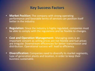Key Success Factors
• Market Position: The company with strong operating

performance and favorable terms of services can position itself
better in the industry.

• Regulation: Since the industry is highly regulated, companies must
be able to comply with the regulations and be flexible to changes.

• Cost and Operation Management: Managing costs is an

important concern as selling prices are not flexible and fuel prices
are irregular. Downstream efficiencies for better transmission and
distribution. Operational success will lead to efficiency.

• Diversification: Companies need to diversify its market segments,
type of generation plants and location, in order to keep their
business sustainable.

 
