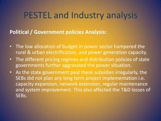 PESTEL and Industry analysis
Political / Government policies Analysis:
• The low allocation of budget in power sector hampered the
rural & urban electrification, and power generation capacity.
• The different pricing regimes and distribution policies of state
governments further aggravated the power situation.
• As the state government paid these subsidies irregularly, the
SEBs did not plan any long term project implementation i.e.
capacity expansion, network extension, regular maintenance
and system improvement. This also affected the T&D losses of
SEBs.

 