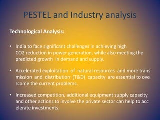 PESTEL and Industry analysis
Technological Analysis:
• India to face significant challenges in achieving high
CO2 reduction in power generation, while also meeting the
predicted growth in demand and supply.
• Accelerated exploitation of natural resources and more trans
mission and distribution (T&D) capacity are essential to ove
rcome the current problems.
• Increased competition, additional equipment supply capacity
and other actions to involve the private sector can help to acc
elerate investments.

 