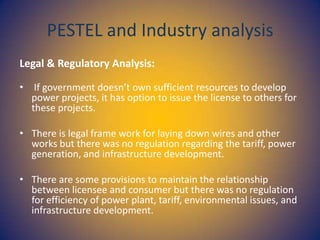 PESTEL and Industry analysis
Legal & Regulatory Analysis:
• If government doesn’t own sufficient resources to develop
power projects, it has option to issue the license to others for
these projects.
• There is legal frame work for laying down wires and other
works but there was no regulation regarding the tariff, power
generation, and infrastructure development.
• There are some provisions to maintain the relationship
between licensee and consumer but there was no regulation
for efficiency of power plant, tariff, environmental issues, and
infrastructure development.

 