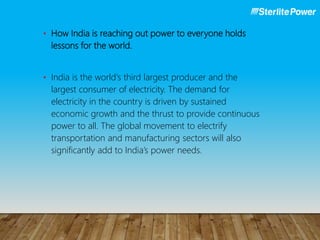 • How India is reaching out power to everyone holds
lessons for the world.
• India is the world's third largest producer and the
largest consumer of electricity. The demand for
electricity in the country is driven by sustained
economic growth and the thrust to provide continuous
power to all. The global movement to electrify
transportation and manufacturing sectors will also
significantly add to India’s power needs.
 