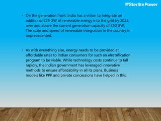 • On the generation front, India has a vision to integrate an
additional 225 GW of renewable energy into the grid by 2022,
over and above the current generation capacity of 350 GW.
The scale and speed of renewable integration in the country is
unprecedented.
• As with everything else, energy needs to be provided at
affordable rates to Indian consumers for such an electrification
program to be viable. While technology costs continue to fall
rapidly, the Indian government has leveraged innovative
methods to ensure affordability in all its plans. Business
models like PPP and private concessions have helped in this.
 
