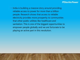 • India is building a massive story around providing
reliable access to power for more than a billion
people. Research shows that access to reliable
electricity provides more prosperity to communities
that other public utilities like healthcare and
sanitation. This is one of the biggest opportunities to
empower people globally and we are fortunate to be
playing an active part in this revolution.
 