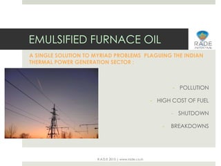 R.A.D.E 2015 | www.rade.co.in
EMULSIFIED FURNACE OIL
A SINGLE SOLUTION TO MYRIAD PROBLEMS PLAGUING THE INDIAN
THERMAL POWER GENERATION SECTOR :
- POLLUTION
- HIGH COST OF FUEL
- SHUTDOWN
- BREAKDOWNS
 