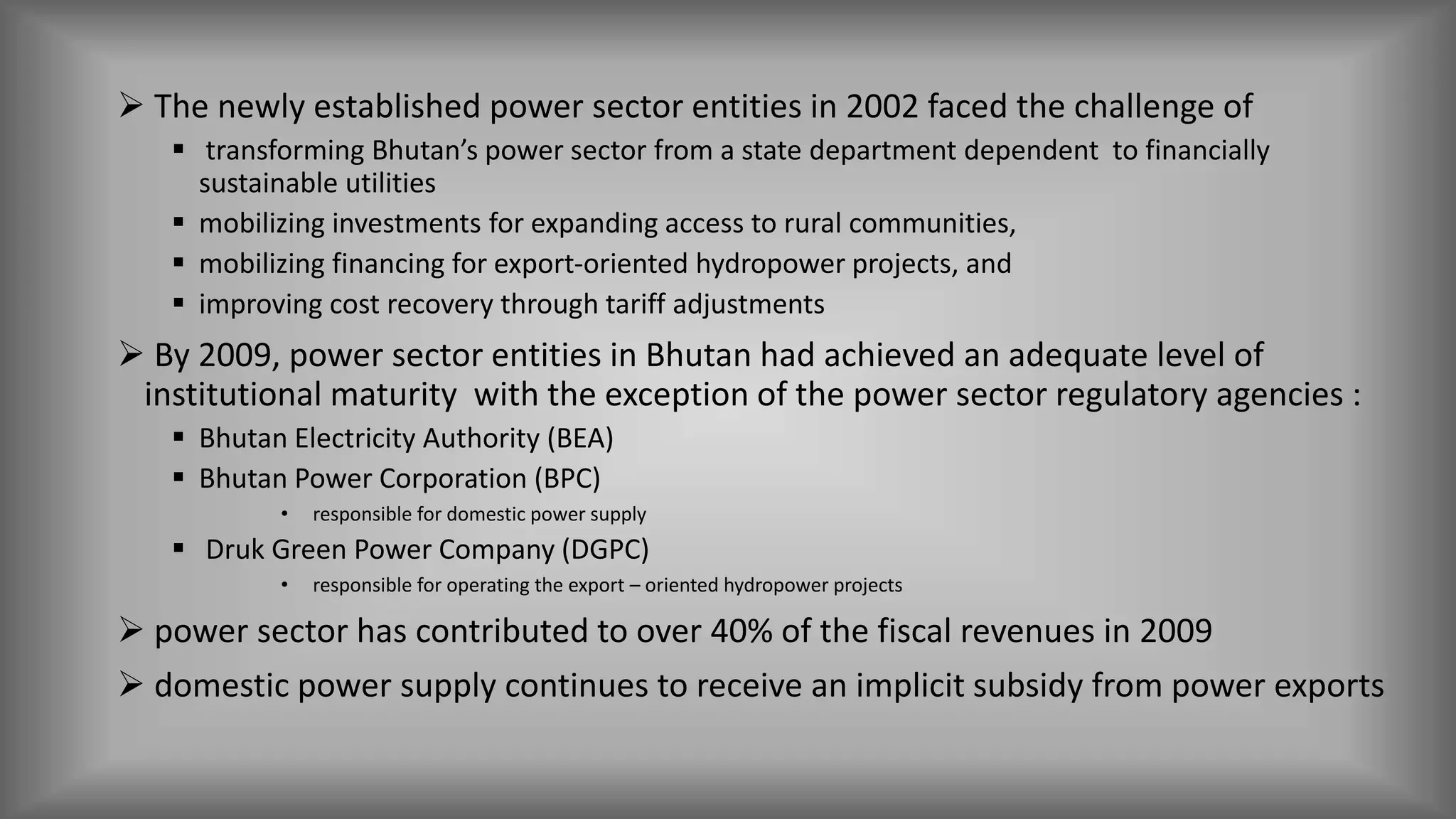 The newly established power sector entities in 2002 faced the challenge of
 transforming Bhutan’s power sector from a state department dependent to financially
sustainable utilities
 mobilizing investments for expanding access to rural communities,
 mobilizing financing for export-oriented hydropower projects, and
 improving cost recovery through tariff adjustments
 By 2009, power sector entities in Bhutan had achieved an adequate level of
institutional maturity with the exception of the power sector regulatory agencies :
 Bhutan Electricity Authority (BEA)
 Bhutan Power Corporation (BPC)
• responsible for domestic power supply
 Druk Green Power Company (DGPC)
• responsible for operating the export – oriented hydropower projects
 power sector has contributed to over 40% of the fiscal revenues in 2009
 domestic power supply continues to receive an implicit subsidy from power exports
 