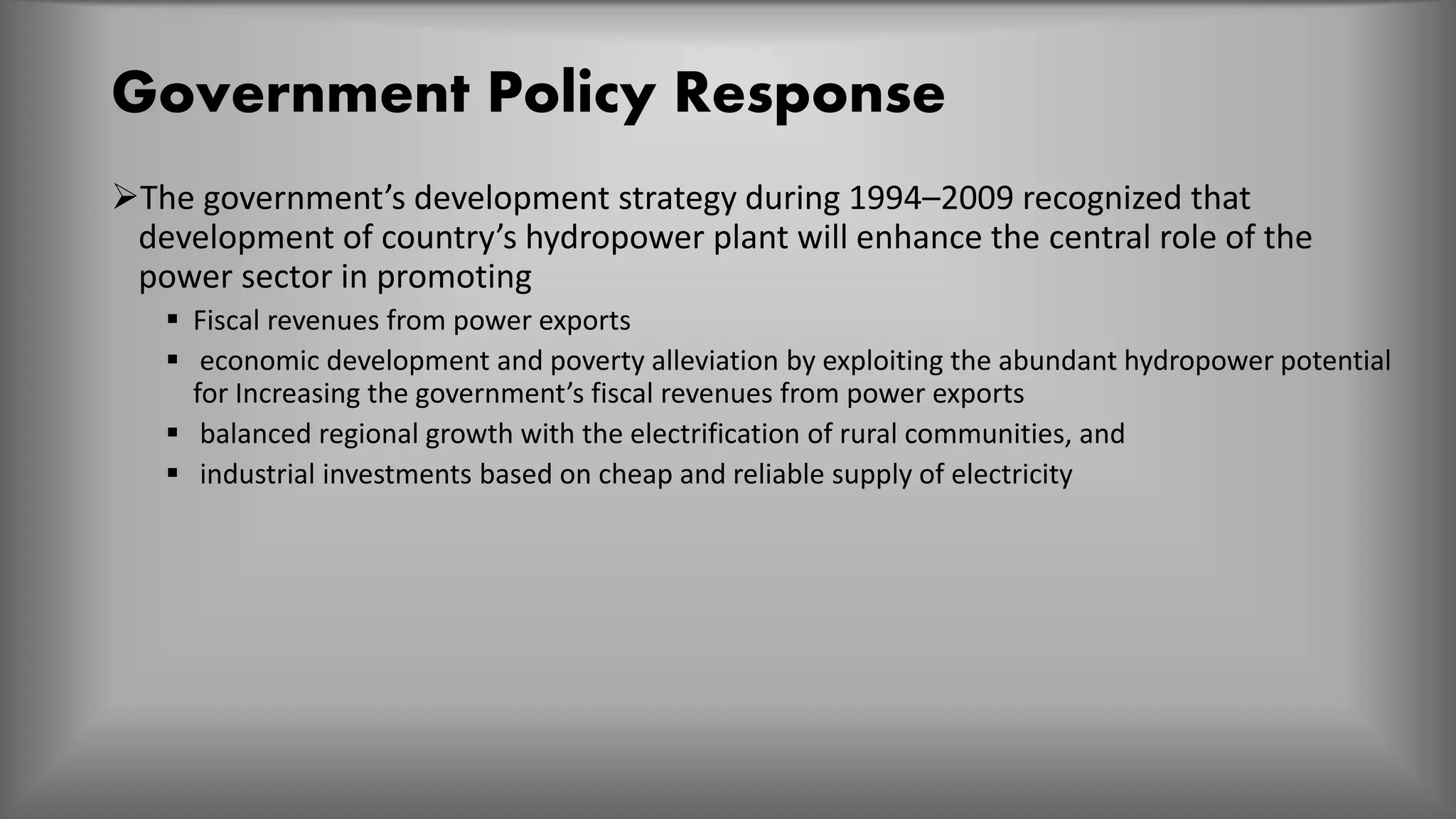 Government Policy Response
The government’s development strategy during 1994–2009 recognized that
development of country’s hydropower plant will enhance the central role of the
power sector in promoting
 Fiscal revenues from power exports
 economic development and poverty alleviation by exploiting the abundant hydropower potential
for Increasing the government’s fiscal revenues from power exports
 balanced regional growth with the electrification of rural communities, and
 industrial investments based on cheap and reliable supply of electricity
 