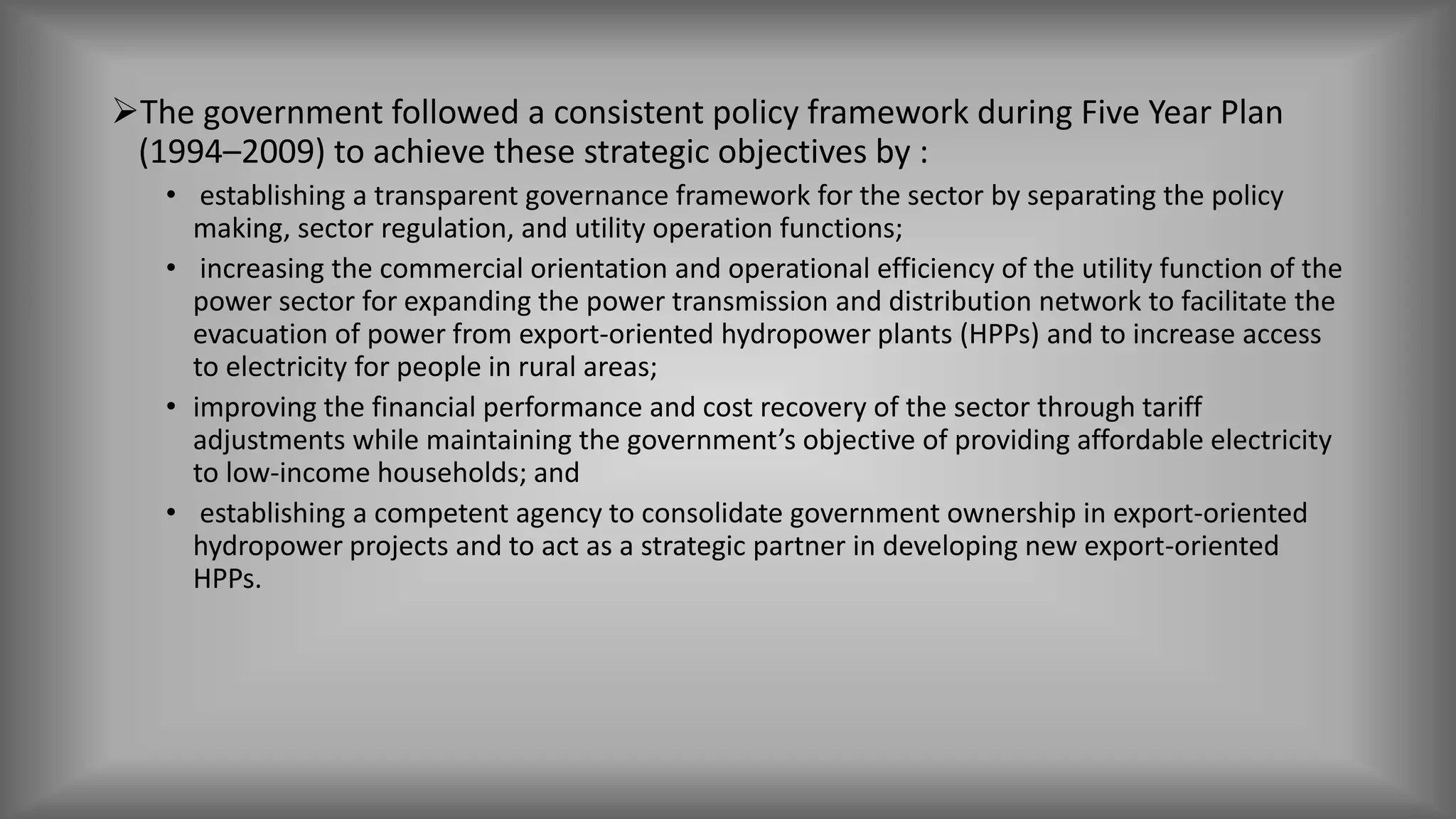 The government followed a consistent policy framework during Five Year Plan
(1994–2009) to achieve these strategic objectives by :
• establishing a transparent governance framework for the sector by separating the policy
making, sector regulation, and utility operation functions;
• increasing the commercial orientation and operational efficiency of the utility function of the
power sector for expanding the power transmission and distribution network to facilitate the
evacuation of power from export-oriented hydropower plants (HPPs) and to increase access
to electricity for people in rural areas;
• improving the financial performance and cost recovery of the sector through tariff
adjustments while maintaining the government’s objective of providing affordable electricity
to low-income households; and
• establishing a competent agency to consolidate government ownership in export-oriented
hydropower projects and to act as a strategic partner in developing new export-oriented
HPPs.
 