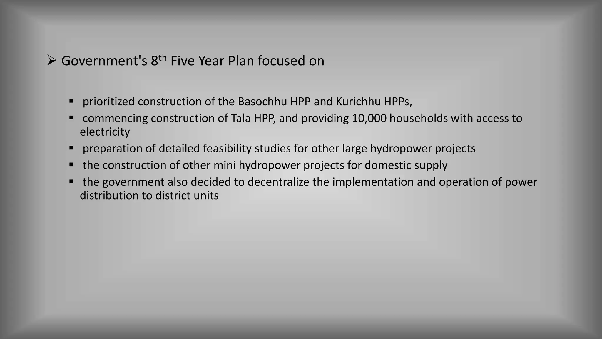  Government's 8th Five Year Plan focused on
 prioritized construction of the Basochhu HPP and Kurichhu HPPs,
 commencing construction of Tala HPP, and providing 10,000 households with access to
electricity
 preparation of detailed feasibility studies for other large hydropower projects
 the construction of other mini hydropower projects for domestic supply
 the government also decided to decentralize the implementation and operation of power
distribution to district units
 
