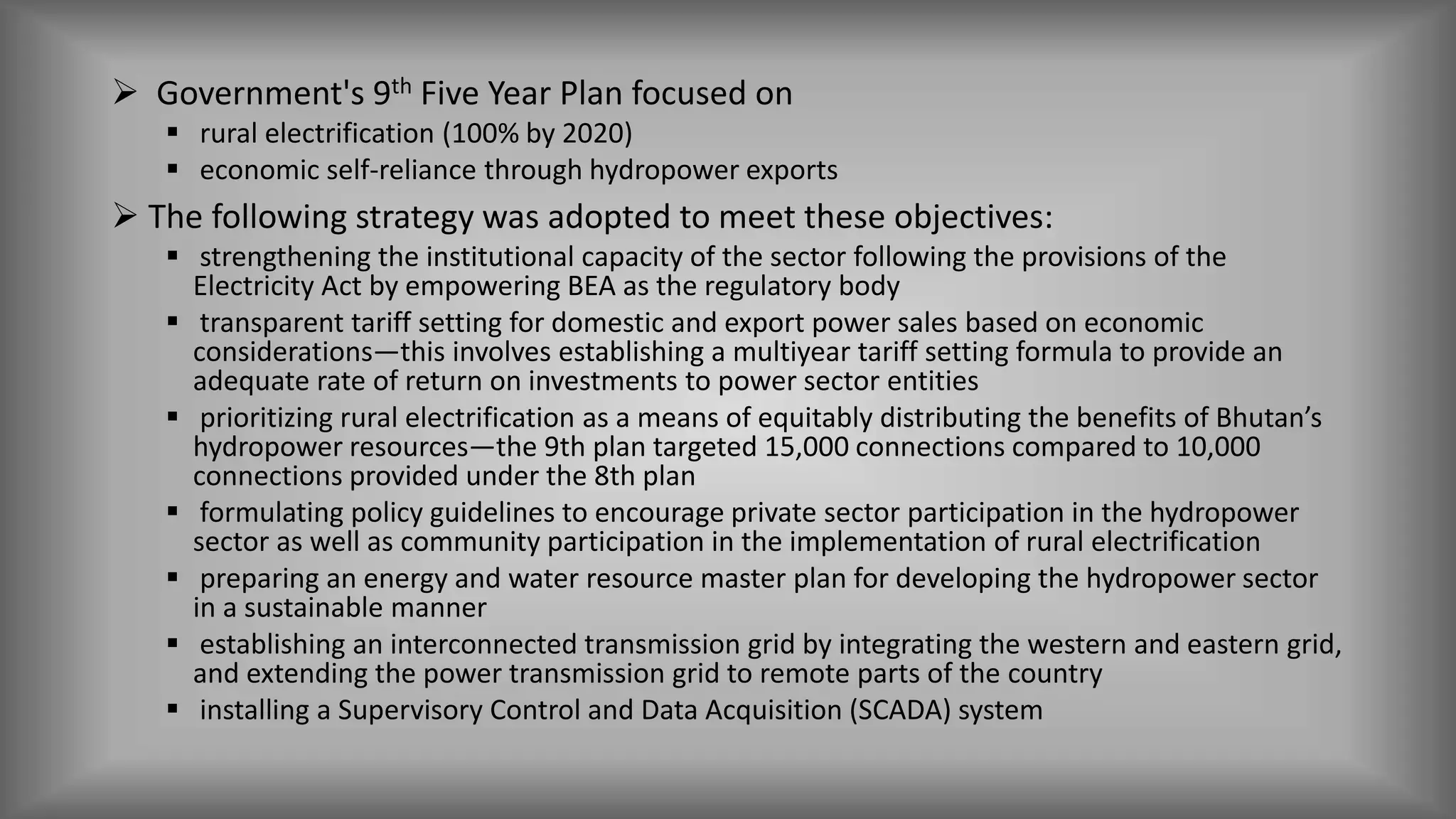  Government's 9th Five Year Plan focused on
 rural electrification (100% by 2020)
 economic self-reliance through hydropower exports
 The following strategy was adopted to meet these objectives:
 strengthening the institutional capacity of the sector following the provisions of the
Electricity Act by empowering BEA as the regulatory body
 transparent tariff setting for domestic and export power sales based on economic
considerations—this involves establishing a multiyear tariff setting formula to provide an
adequate rate of return on investments to power sector entities
 prioritizing rural electrification as a means of equitably distributing the benefits of Bhutan’s
hydropower resources—the 9th plan targeted 15,000 connections compared to 10,000
connections provided under the 8th plan
 formulating policy guidelines to encourage private sector participation in the hydropower
sector as well as community participation in the implementation of rural electrification
 preparing an energy and water resource master plan for developing the hydropower sector
in a sustainable manner
 establishing an interconnected transmission grid by integrating the western and eastern grid,
and extending the power transmission grid to remote parts of the country
 installing a Supervisory Control and Data Acquisition (SCADA) system
 