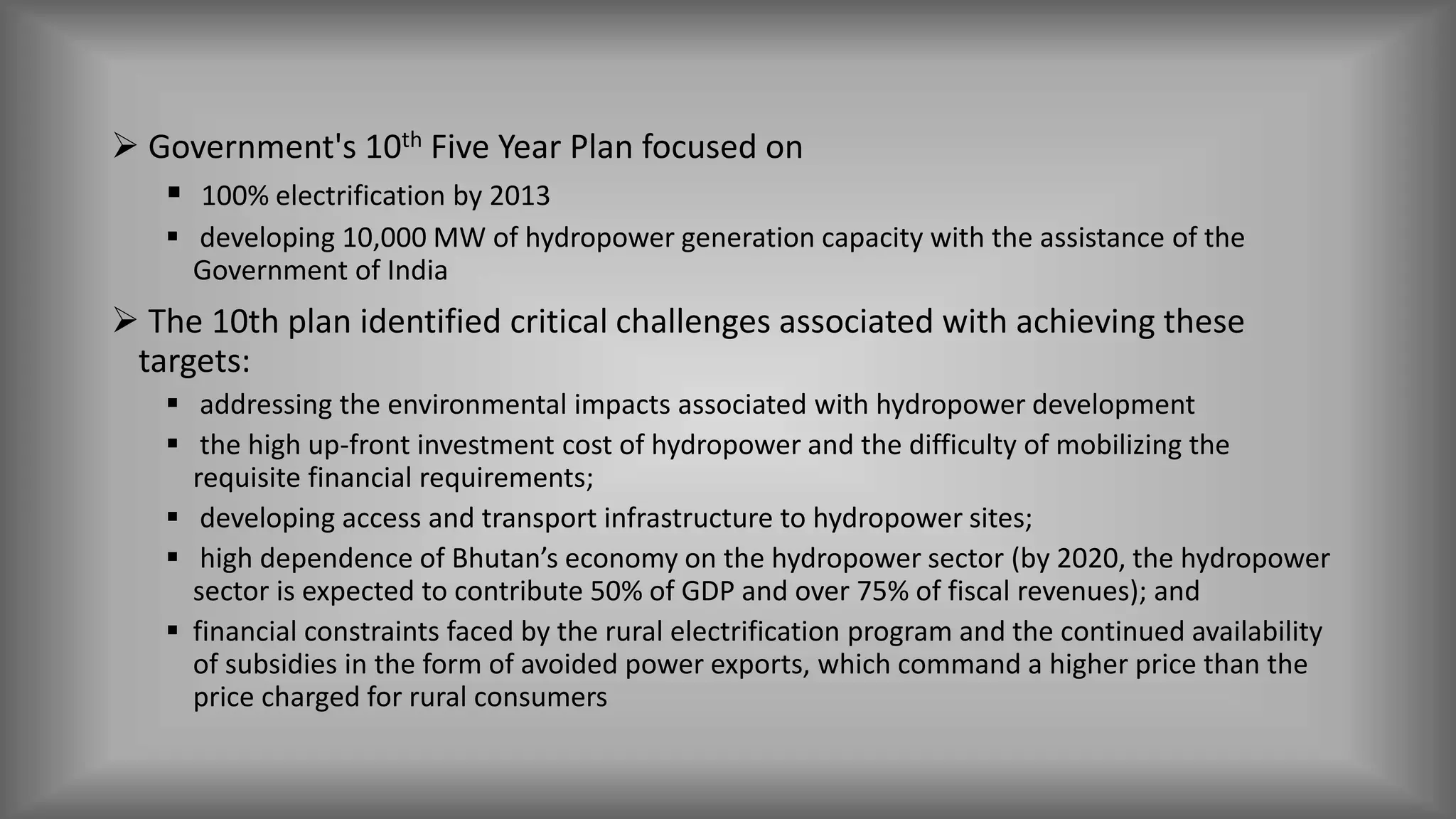  Government's 10th Five Year Plan focused on
 100% electrification by 2013
 developing 10,000 MW of hydropower generation capacity with the assistance of the
Government of India
 The 10th plan identified critical challenges associated with achieving these
targets:
 addressing the environmental impacts associated with hydropower development
 the high up-front investment cost of hydropower and the difficulty of mobilizing the
requisite financial requirements;
 developing access and transport infrastructure to hydropower sites;
 high dependence of Bhutan’s economy on the hydropower sector (by 2020, the hydropower
sector is expected to contribute 50% of GDP and over 75% of fiscal revenues); and
 financial constraints faced by the rural electrification program and the continued availability
of subsidies in the form of avoided power exports, which command a higher price than the
price charged for rural consumers
 