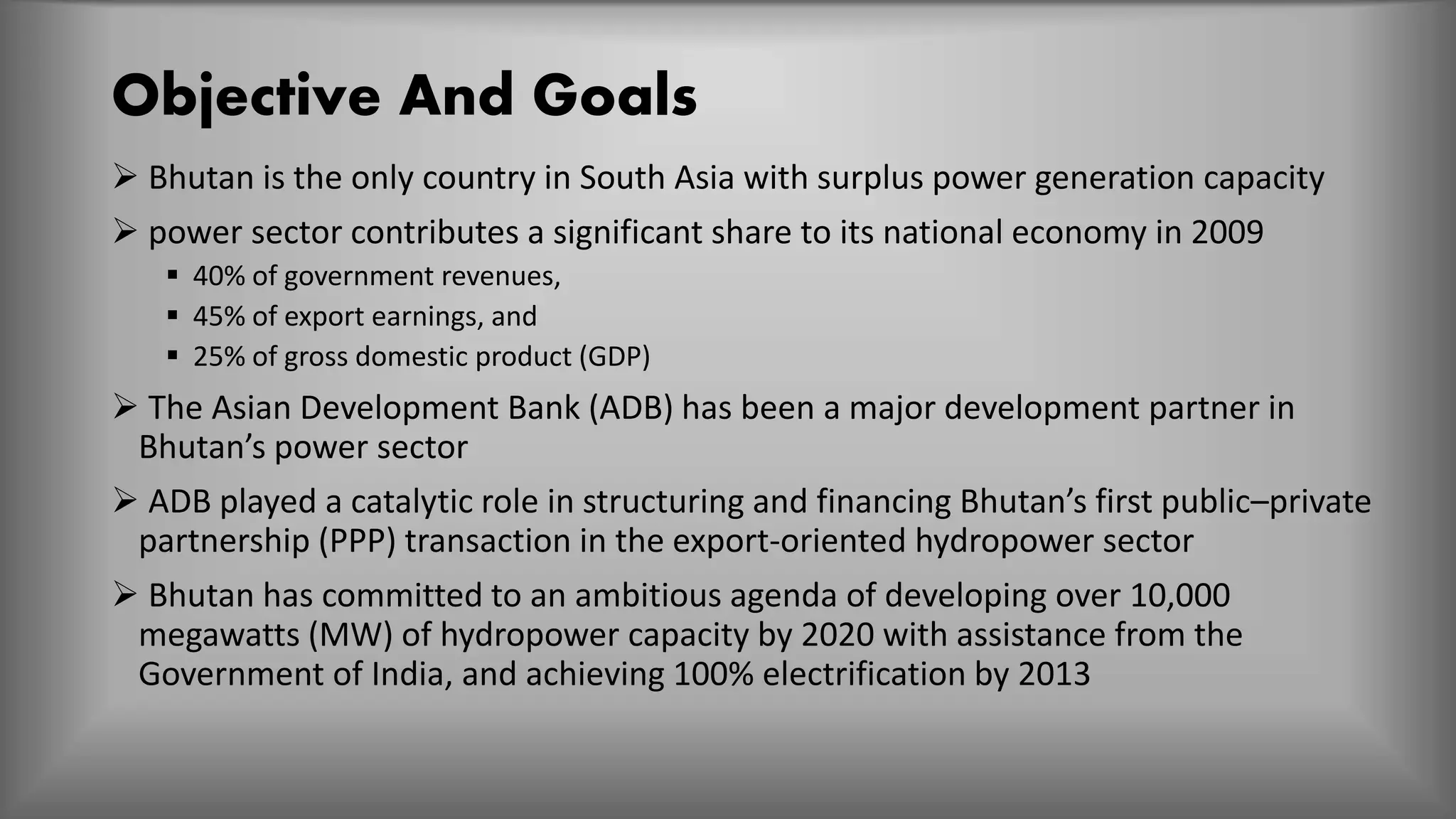 Objective And Goals
 Bhutan is the only country in South Asia with surplus power generation capacity
 power sector contributes a significant share to its national economy in 2009
 40% of government revenues,
 45% of export earnings, and
 25% of gross domestic product (GDP)
 The Asian Development Bank (ADB) has been a major development partner in
Bhutan’s power sector
 ADB played a catalytic role in structuring and financing Bhutan’s first public–private
partnership (PPP) transaction in the export-oriented hydropower sector
 Bhutan has committed to an ambitious agenda of developing over 10,000
megawatts (MW) of hydropower capacity by 2020 with assistance from the
Government of India, and achieving 100% electrification by 2013
 
