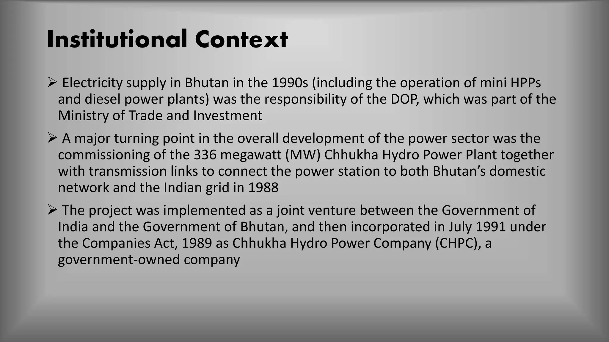 Institutional Context
 Electricity supply in Bhutan in the 1990s (including the operation of mini HPPs
and diesel power plants) was the responsibility of the DOP, which was part of the
Ministry of Trade and Investment
 A major turning point in the overall development of the power sector was the
commissioning of the 336 megawatt (MW) Chhukha Hydro Power Plant together
with transmission links to connect the power station to both Bhutan’s domestic
network and the Indian grid in 1988
 The project was implemented as a joint venture between the Government of
India and the Government of Bhutan, and then incorporated in July 1991 under
the Companies Act, 1989 as Chhukha Hydro Power Company (CHPC), a
government-owned company
 