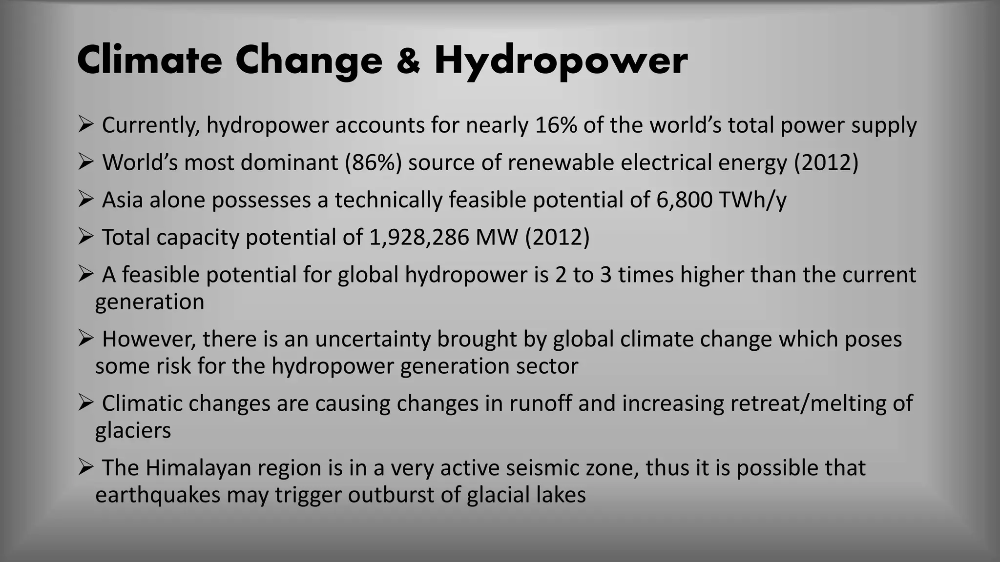 Climate Change & Hydropower
 Currently, hydropower accounts for nearly 16% of the world’s total power supply
 World’s most dominant (86%) source of renewable electrical energy (2012)
 Asia alone possesses a technically feasible potential of 6,800 TWh/y
 Total capacity potential of 1,928,286 MW (2012)
 A feasible potential for global hydropower is 2 to 3 times higher than the current
generation
 However, there is an uncertainty brought by global climate change which poses
some risk for the hydropower generation sector
 Climatic changes are causing changes in runoff and increasing retreat/melting of
glaciers
 The Himalayan region is in a very active seismic zone, thus it is possible that
earthquakes may trigger outburst of glacial lakes
 